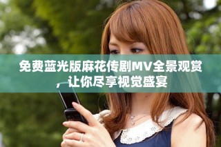 免費藍光版麻花傳劇MV全景觀賞，讓你盡享視覺盛宴