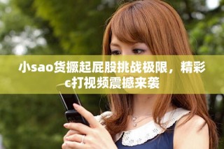 小sao貨撅起屁股挑戰(zhàn)極限，精彩c打視頻震撼來(lái)襲