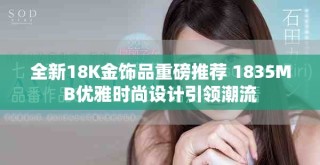 全新18K金飾品重磅推薦 1835MB優(yōu)雅時尚設(shè)計引領(lǐng)潮流