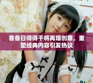 魯魯日得得干將再爆創(chuàng)意，重塑經(jīng)典內(nèi)容引發(fā)熱議