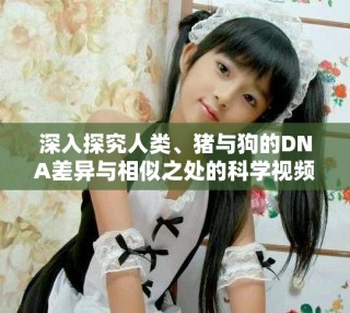 深入探究人類、豬與狗的DNA差異與相似之處的科學(xué)視頻解讀