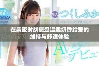 在親密時(shí)刻感受溫柔奶香給愛(ài)的加持與舒適體驗(yàn)