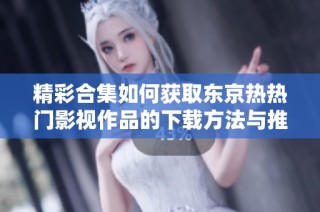精彩合集如何獲取東京熱熱門(mén)影視作品的下載方法與推薦