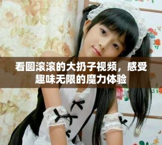 看圓滾滾的大扔子視頻，感受趣味無限的魔力體驗