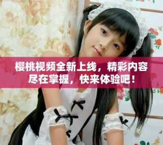 櫻桃視頻全新上線，精彩內(nèi)容盡在掌握，快來體驗(yàn)吧！