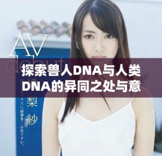 探索獸人DNA與人類(lèi)DNA的異同之處與意義