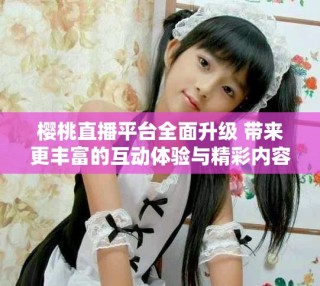 櫻桃直播平臺全面升級 帶來更豐富的互動體驗與精彩內(nèi)容