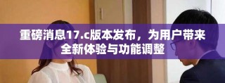 重磅消息17.c版本發(fā)布，為用戶帶來全新體驗(yàn)與功能調(diào)整