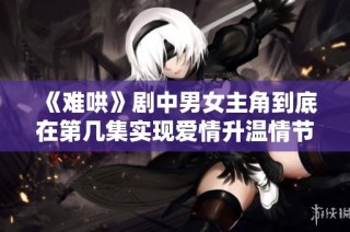 《難哄》劇中男女主角到底在第幾集實(shí)現(xiàn)愛(ài)情升溫情節(jié)解析