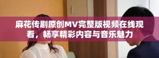 麻花傳劇原創(chuàng)MV完整版視頻在線觀看，暢享精彩內(nèi)容與音樂魅力