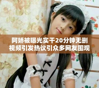 阿嬌被曝光實(shí)干20分鐘無刪視頻引發(fā)熱議引眾多網(wǎng)友圍觀