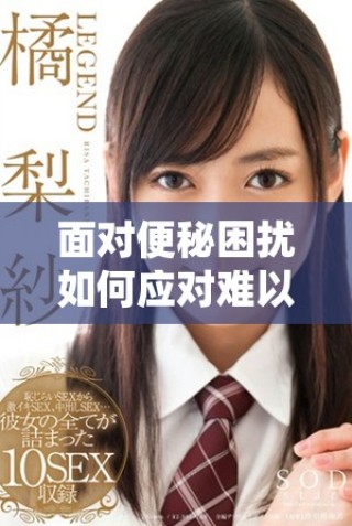 面對(duì)便秘困擾如何應(yīng)對(duì)難以排便的問(wèn)題有效解決方法分享