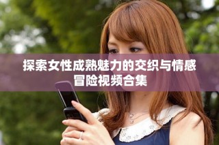 探索女性成熟魅力的交織與情感冒險(xiǎn)視頻合集