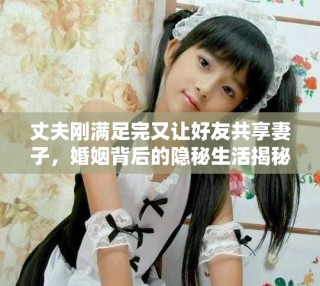 丈夫剛滿足完又讓好友共享妻子，婚姻背后的隱秘生活揭秘