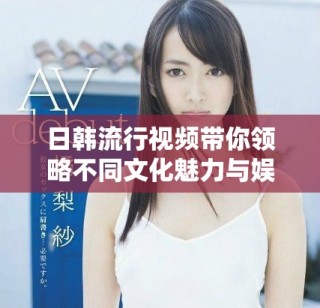 日韓流行視頻帶你領(lǐng)略不同文化魅力與娛樂新體驗