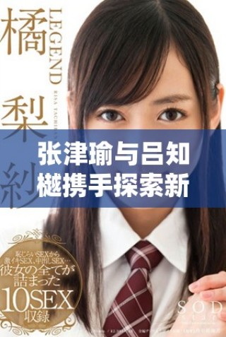 張津瑜與呂知樾攜手探索新的視頻應(yīng)用亮點(diǎn)解析