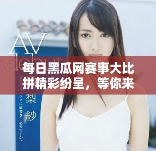 每日黑瓜網(wǎng)賽事大比拼精彩紛呈，等你來參與！