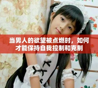 當(dāng)男人的欲望被點(diǎn)燃時，如何才能保持自我控制和克制