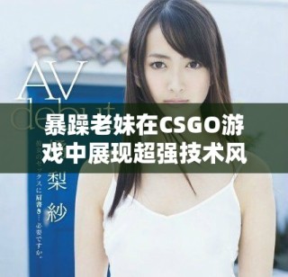 暴躁老妹在CSGO游戲中展現(xiàn)超強技術(shù)風(fēng)采和激情瞬間