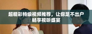 超精彩特級(jí)視頻推薦，讓你足不出戶暢享視聽盛宴