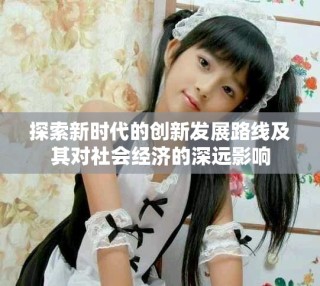 探索新時(shí)代的創(chuàng)新發(fā)展路線及其對(duì)社會(huì)經(jīng)濟(jì)的深遠(yuǎn)影響