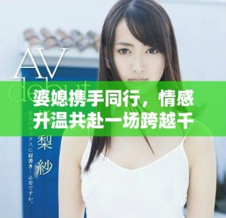 婆媳攜手同行，情感升溫共赴一場跨越千里的旅程