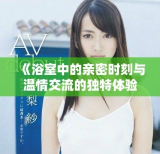 《浴室中的親密時(shí)刻與溫情交流的獨(dú)特體驗(yàn)》