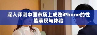 深入評測中國市場上成熟iPhone的性能表現(xiàn)與體驗