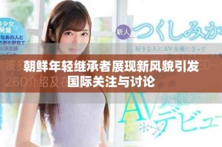 朝鮮年輕繼承者展現(xiàn)新風(fēng)貌引發(fā)國際關(guān)注與討論