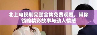 北上電視劇完整全集免費(fèi)觀看，帶你領(lǐng)略精彩故事與動人情感