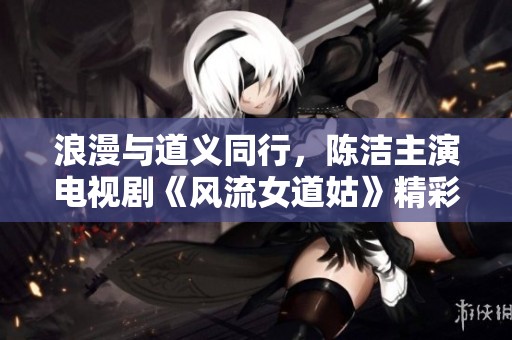 浪漫與道義同行，陳潔主演電視劇《風流女道姑》精彩劇情搶先看