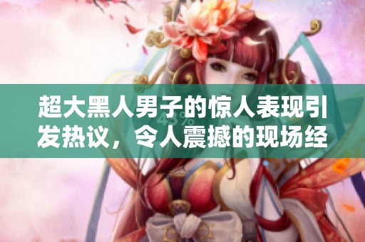 超大黑人男子的驚人表現(xiàn)引發(fā)熱議，令人震撼的現(xiàn)場(chǎng)經(jīng)歷分享