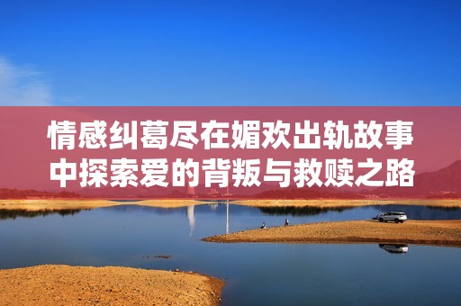 情感糾葛盡在媚歡出軌故事中探索愛的背叛與救贖之路