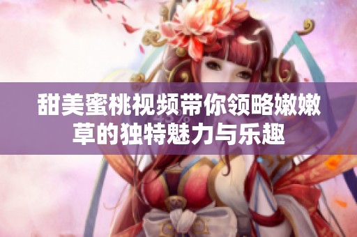 甜美蜜桃視頻帶你領(lǐng)略嫩嫩草的獨特魅力與樂趣