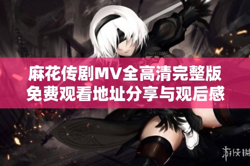 麻花傳劇MV全高清完整版免費觀看地址分享與觀后感解析
