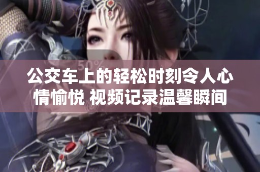 公交車上的輕松時(shí)刻令人心情愉悅 視頻記錄溫馨瞬間