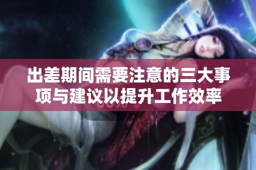 出差期間需要注意的三大事項(xiàng)與建議以提升工作效率