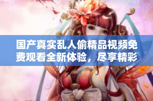國產(chǎn)真實亂人偷精品視頻免費觀看全新體驗，盡享精彩視頻內(nèi)容