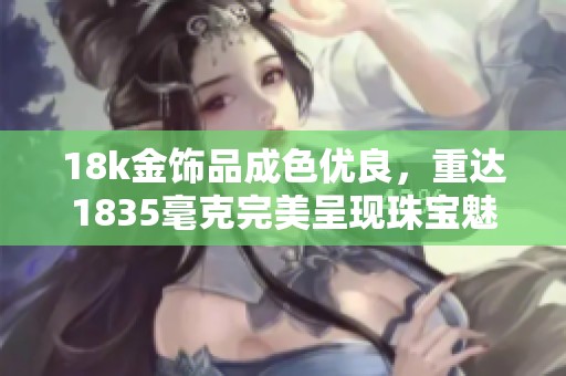 18k金飾品成色優(yōu)良，重達1835毫克完美呈現(xiàn)珠寶魅力