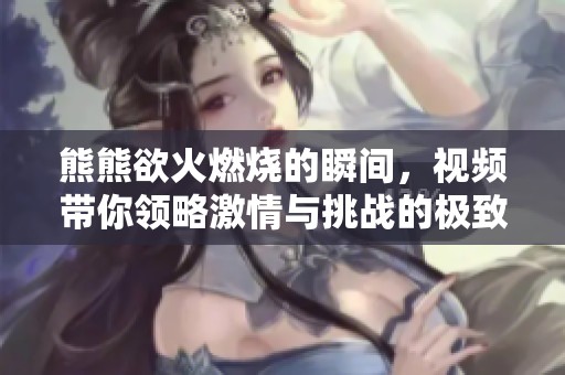 熊熊欲火燃燒的瞬間，視頻帶你領(lǐng)略激情與挑戰(zhàn)的極致體驗