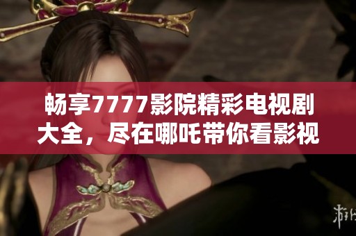暢享7777影院精彩電視劇大全，盡在哪吒帶你看影視的樂趣