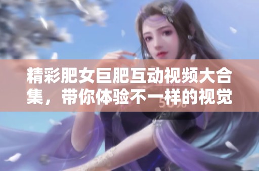 精彩肥女巨肥互動視頻大合集，帶你體驗不一樣的視覺盛宴