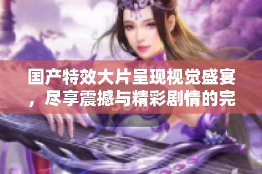 國產(chǎn)特效大片呈現(xiàn)視覺盛宴，盡享震撼與精彩劇情的完美結(jié)合
