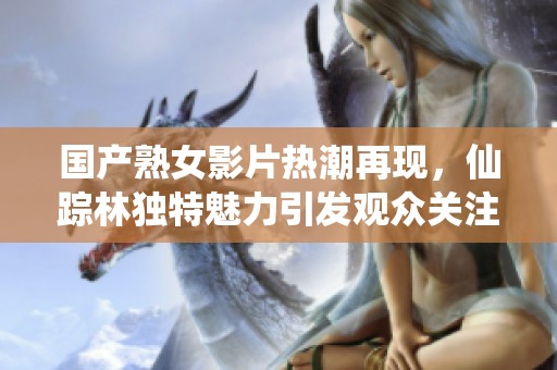 國產(chǎn)熟女影片熱潮再現(xiàn)，仙蹤林獨(dú)特魅力引發(fā)觀眾關(guān)注與熱議
