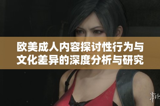 歐美成人內(nèi)容探討性行為與文化差異的深度分析與研究