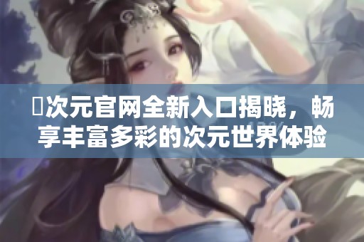 囧次元官網(wǎng)全新入口揭曉，暢享豐富多彩的次元世界體驗(yàn)