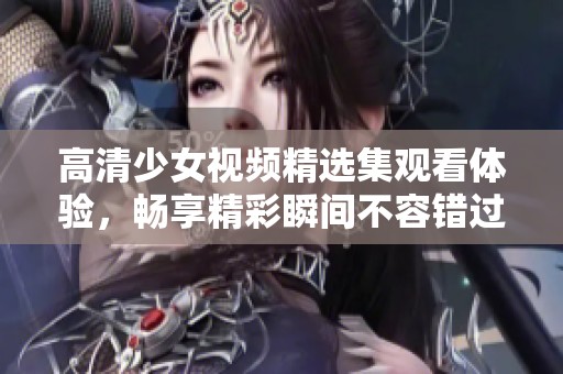 高清少女視頻精選集觀看體驗，暢享精彩瞬間不容錯過
