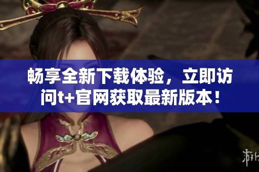 暢享全新下載體驗(yàn)，立即訪問t+官網(wǎng)獲取最新版本！