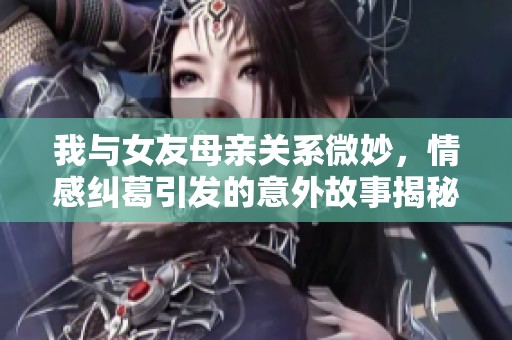 我與女友母親關(guān)系微妙，情感糾葛引發(fā)的意外故事揭秘