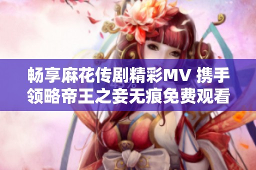 暢享麻花傳劇精彩MV 攜手領(lǐng)略帝王之妾無(wú)痕免費(fèi)觀看體驗(yàn)